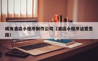 张北威海酒店小程序制作公司（酒店小程序运营思路）